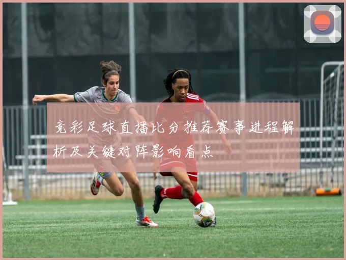 竞彩足球直播比分推荐赛事进程解析及关键对阵影响看点