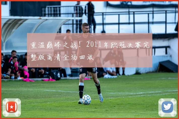 重温巅峰之战！2011年欧冠决赛完整版高清全场回放