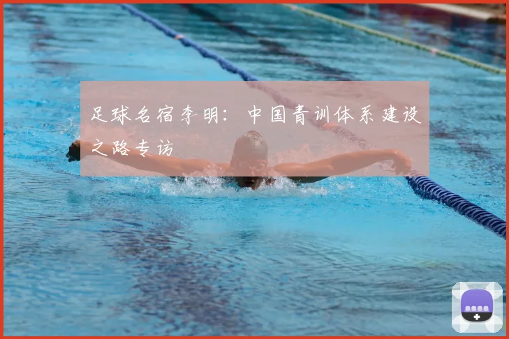 足球名宿李明：中国青训体系建设之路专访
