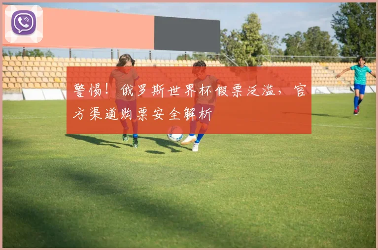 警惕！俄罗斯世界杯假票泛滥，官方渠道购票安全解析