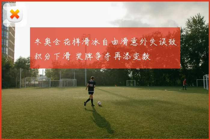 冬奥会花样滑冰自由滑意外失误致积分下滑 奖牌争夺再添变数