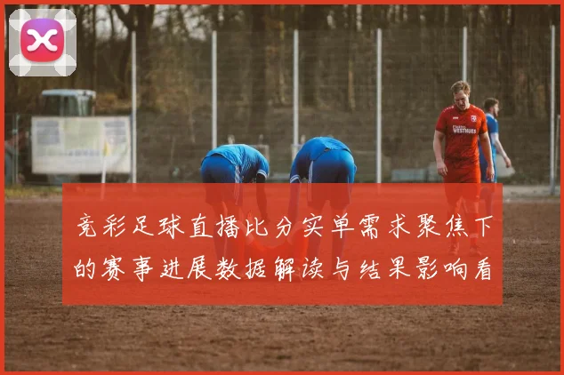竞彩足球直播比分实单需求聚焦下的赛事进展数据解读与结果影响看点
