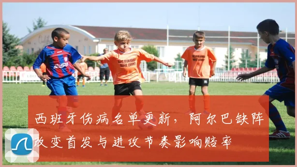 西班牙伤病名单更新，阿尔巴缺阵改变首发与进攻节奏影响赔率