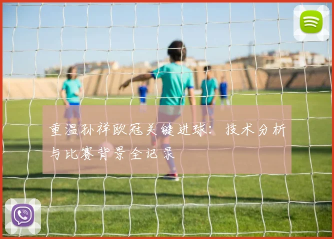 重温孙祥欧冠关键进球：技术分析与比赛背景全记录