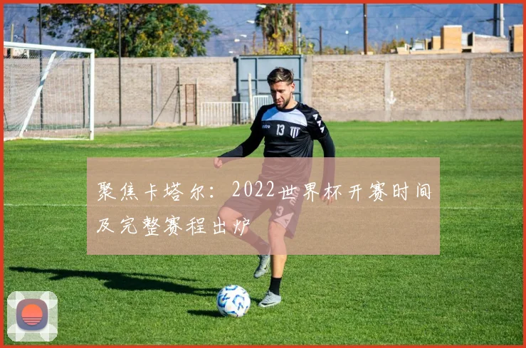 聚焦卡塔尔：2022世界杯开赛时间及完整赛程出炉