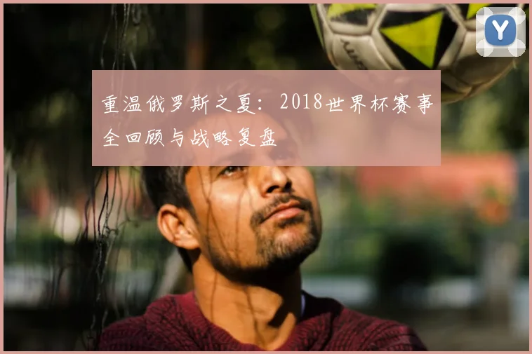 重温俄罗斯之夏:2018世界杯赛事全回顾与战略复盘