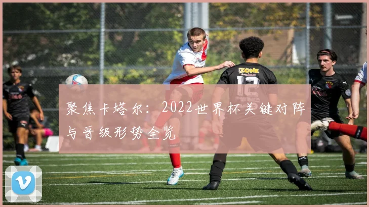 聚焦卡塔尔：2022世界杯关键对阵与晋级形势全览