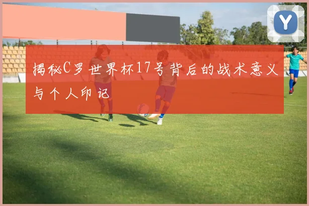 揭秘C罗世界杯17号背后的战术意义与个人印记