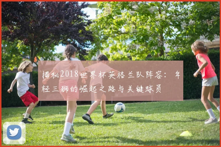 揭秘2018世界杯英格兰队阵容：年轻三狮的崛起之路与关键球员
