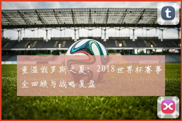 重温俄罗斯之夏:2018世界杯赛事全回顾与战略复盘