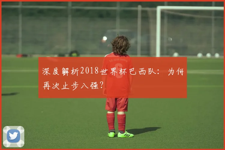 深度解析2018世界杯巴西队:为何再次止步八强?