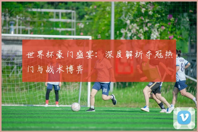 世界杯豪门盛宴:深度解析夺冠热门与战术博弈