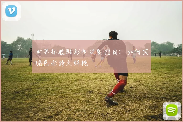 世界杯脸贴彩印定制指南：如何实现色彩持久鲜艳