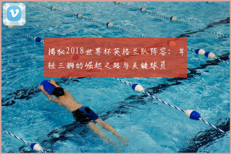 揭秘2018世界杯英格兰队阵容：年轻三狮的崛起之路与关键球员
