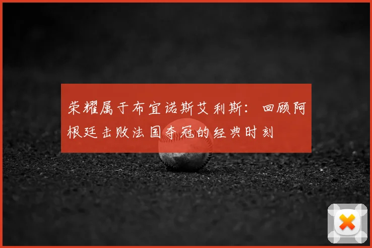 荣耀属于布宜诺斯艾利斯:回顾阿根廷击败法国夺冠的经典时刻