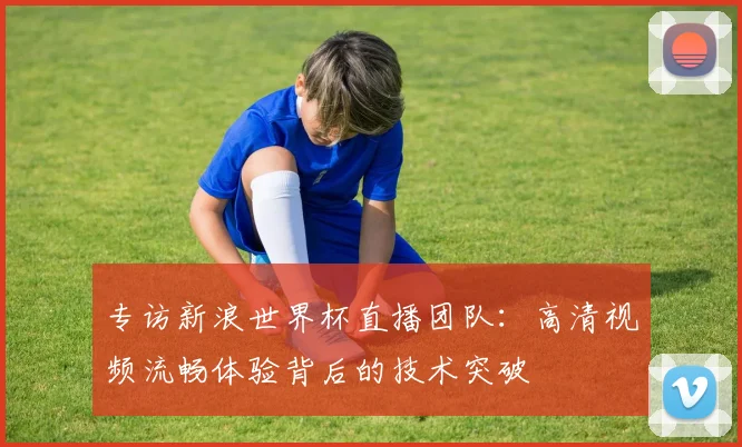 专访新浪世界杯直播团队：高清视频流畅体验背后的技术突破