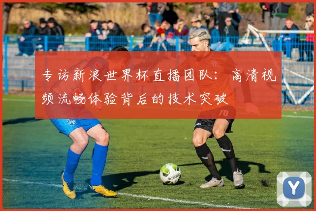 专访新浪世界杯直播团队：高清视频流畅体验背后的技术突破